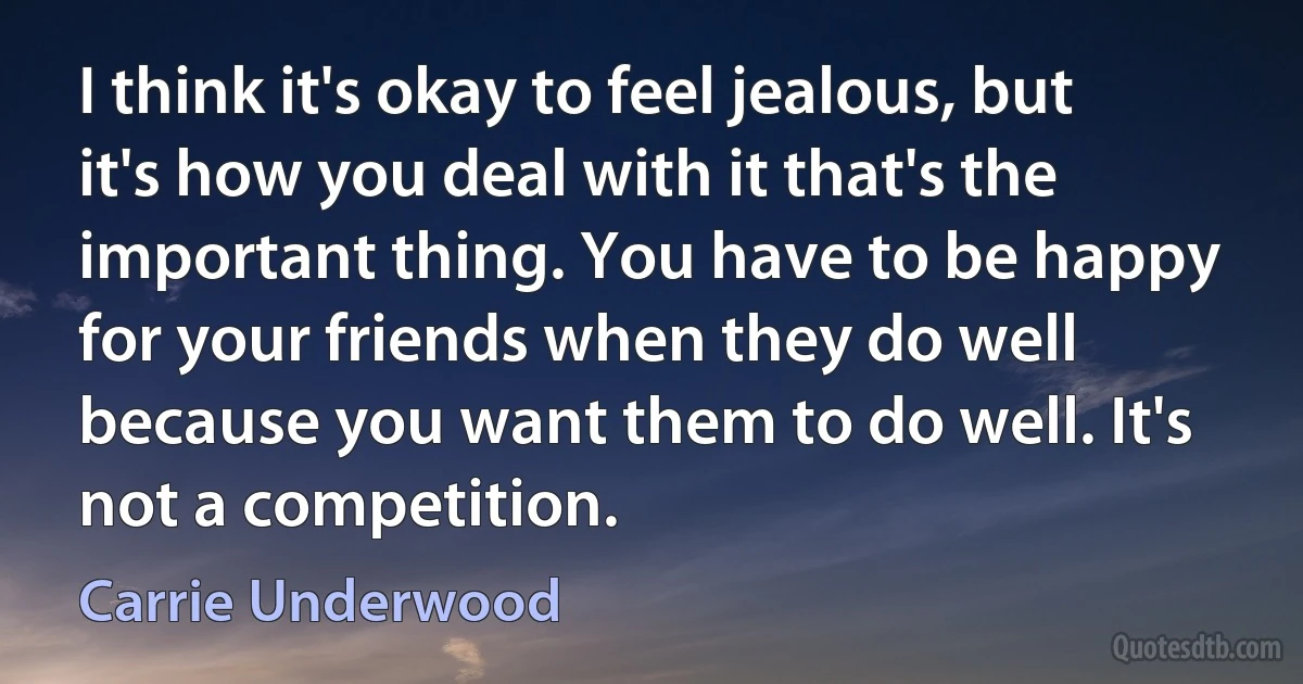 I think it's okay to feel jealous, but it's how you deal with it that's the important thing. You have to be happy for your friends when they do well because you want them to do well. It's not a competition. (Carrie Underwood)