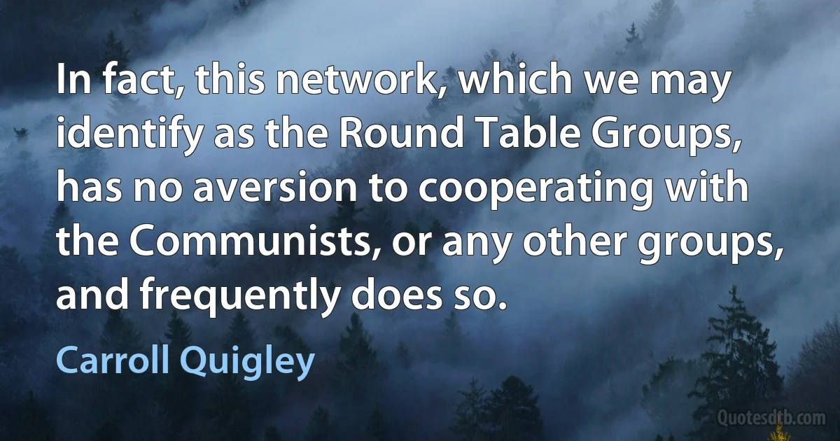 In fact, this network, which we may identify as the Round Table Groups, has no aversion to cooperating with the Communists, or any other groups, and frequently does so. (Carroll Quigley)