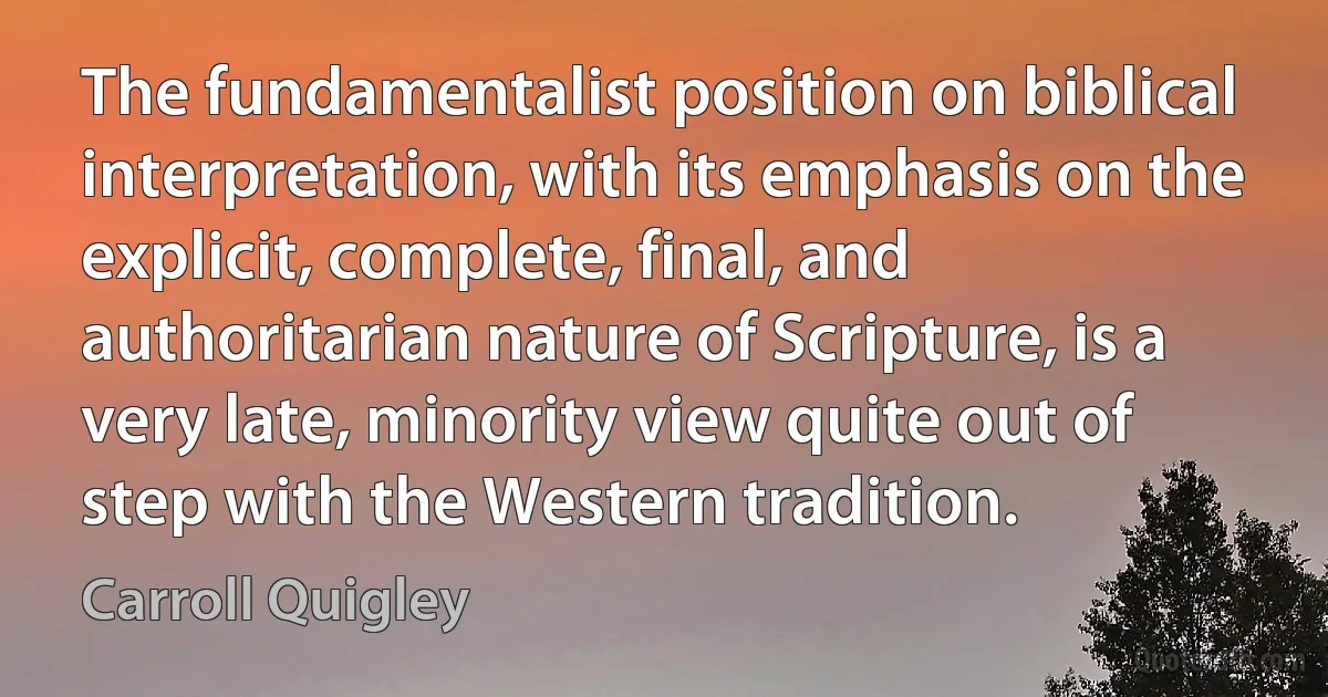 The fundamentalist position on biblical interpretation, with its emphasis on the explicit, complete, final, and authoritarian nature of Scripture, is a very late, minority view quite out of step with the Western tradition. (Carroll Quigley)