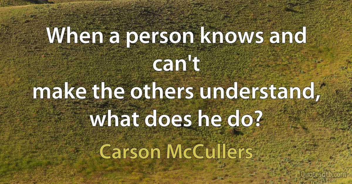 When a person knows and can't
make the others understand, what does he do? (Carson McCullers)