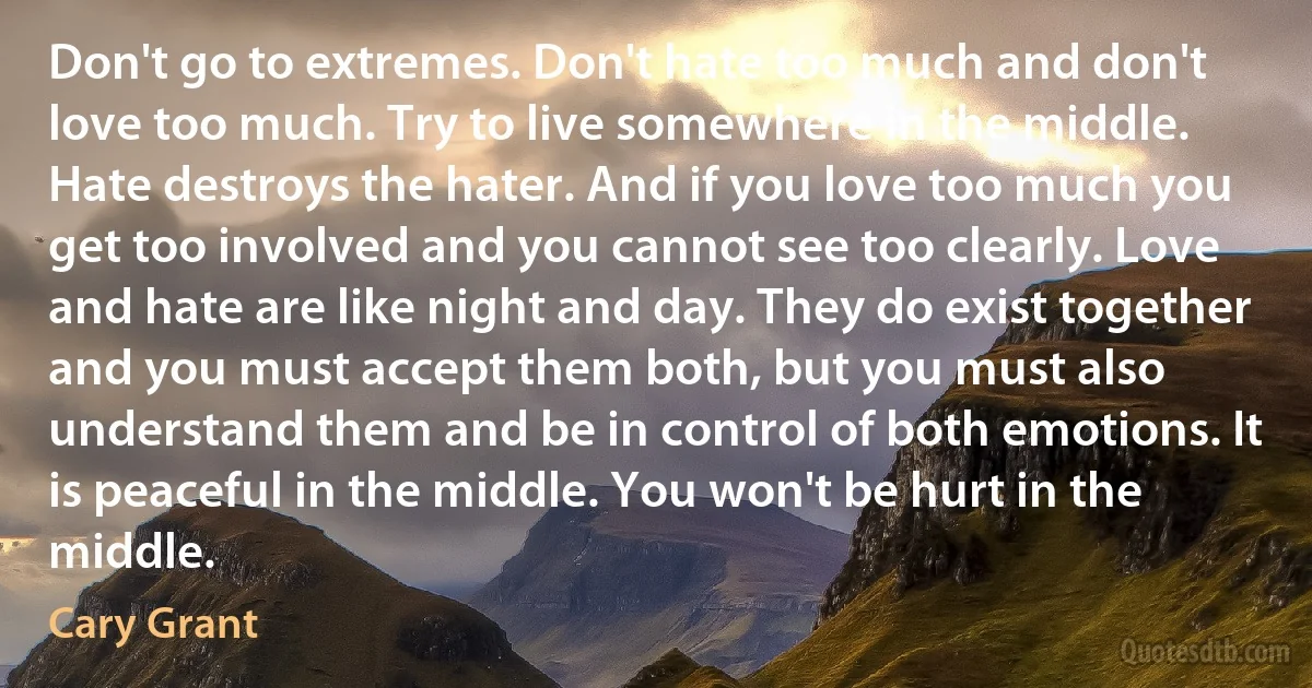 Don't go to extremes. Don't hate too much and don't love too much. Try to live somewhere in the middle. Hate destroys the hater. And if you love too much you get too involved and you cannot see too clearly. Love and hate are like night and day. They do exist together and you must accept them both, but you must also understand them and be in control of both emotions. It is peaceful in the middle. You won't be hurt in the middle. (Cary Grant)