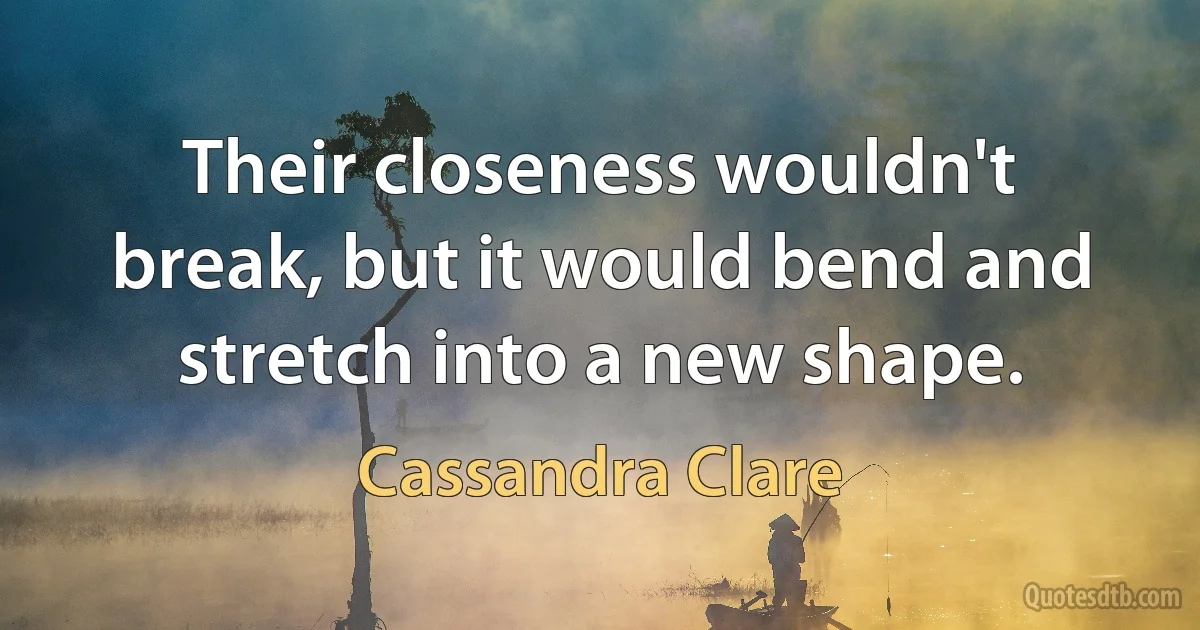 Their closeness wouldn't break, but it would bend and stretch into a new shape. (Cassandra Clare)