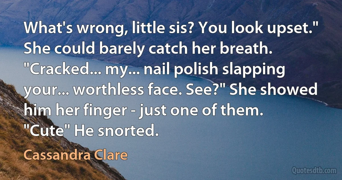 What's wrong, little sis? You look upset."
She could barely catch her breath. "Cracked... my... nail polish slapping your... worthless face. See?" She showed him her finger - just one of them.
"Cute" He snorted. (Cassandra Clare)