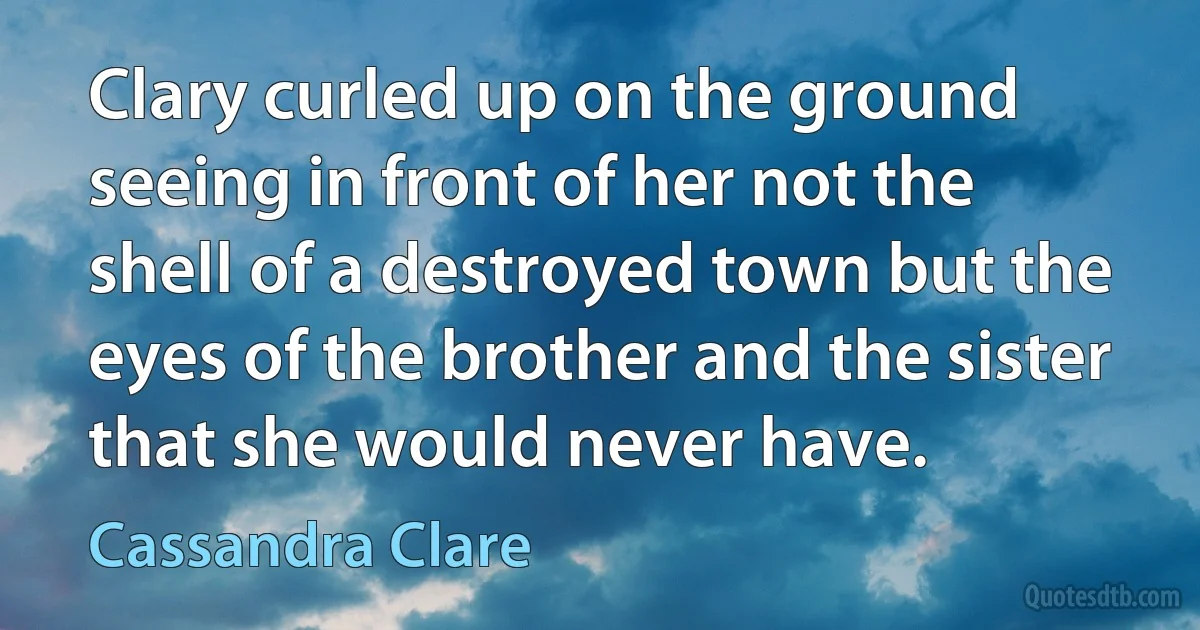 Clary curled up on the ground seeing in front of her not the shell of a destroyed town but the eyes of the brother and the sister that she would never have. (Cassandra Clare)