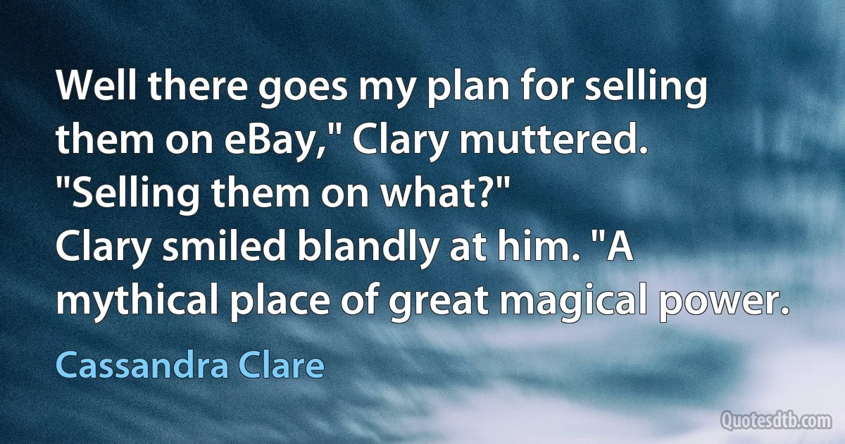 Well there goes my plan for selling them on eBay," Clary muttered.
"Selling them on what?"
Clary smiled blandly at him. "A mythical place of great magical power. (Cassandra Clare)