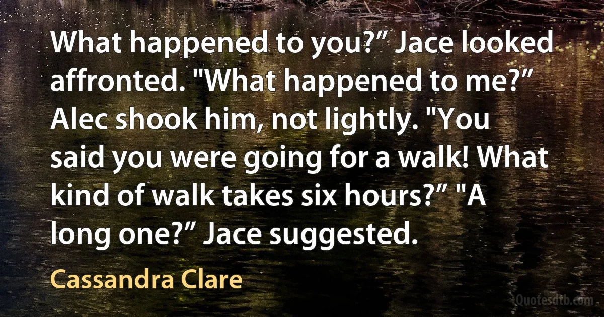 What happened to you?” Jace looked affronted. "What happened to me?” Alec shook him, not lightly. "You said you were going for a walk! What kind of walk takes six hours?” "A long one?” Jace suggested. (Cassandra Clare)