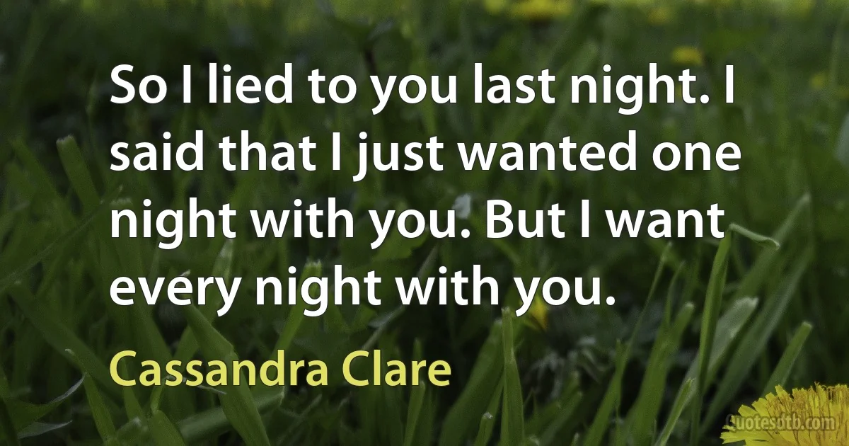 So I lied to you last night. I said that I just wanted one night with you. But I want every night with you. (Cassandra Clare)