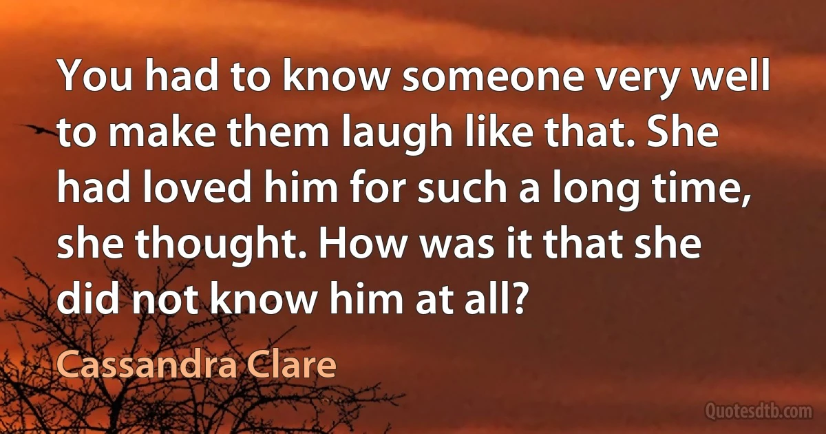 You had to know someone very well to make them laugh like that. She had loved him for such a long time, she thought. How was it that she did not know him at all? (Cassandra Clare)