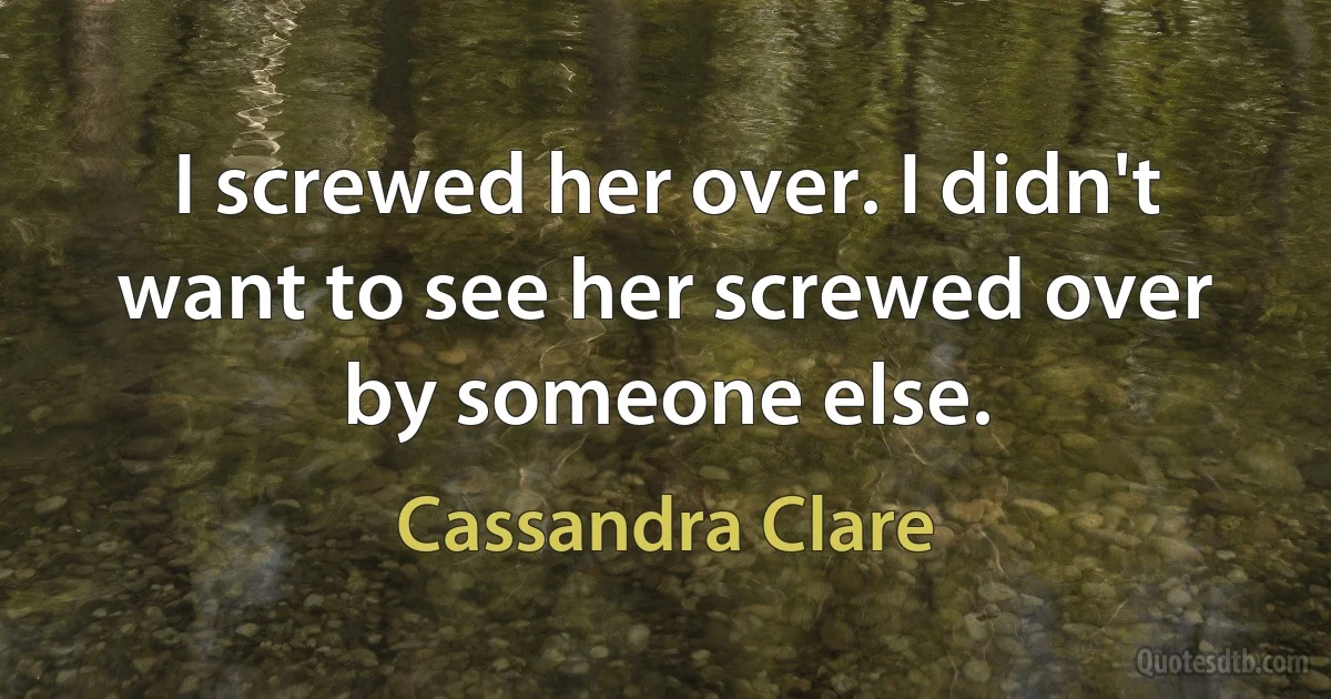 I screwed her over. I didn't want to see her screwed over by someone else. (Cassandra Clare)