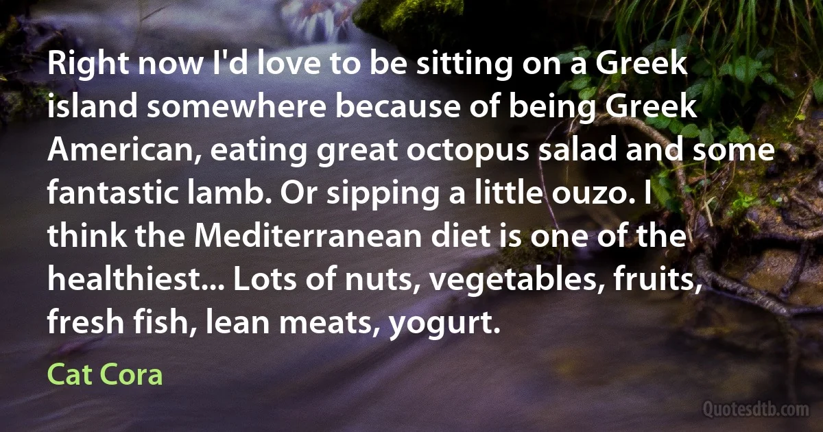 Right now I'd love to be sitting on a Greek island somewhere because of being Greek American, eating great octopus salad and some fantastic lamb. Or sipping a little ouzo. I think the Mediterranean diet is one of the healthiest... Lots of nuts, vegetables, fruits, fresh fish, lean meats, yogurt. (Cat Cora)