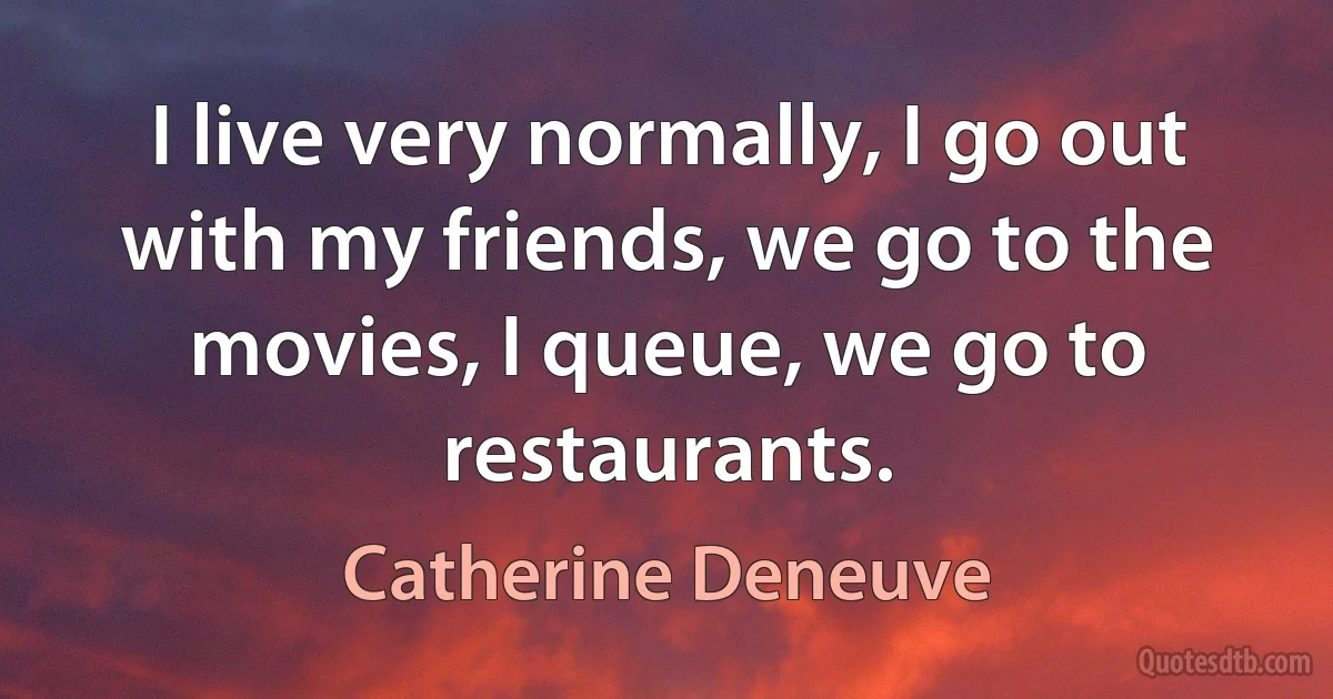 I live very normally, I go out with my friends, we go to the movies, I queue, we go to restaurants. (Catherine Deneuve)