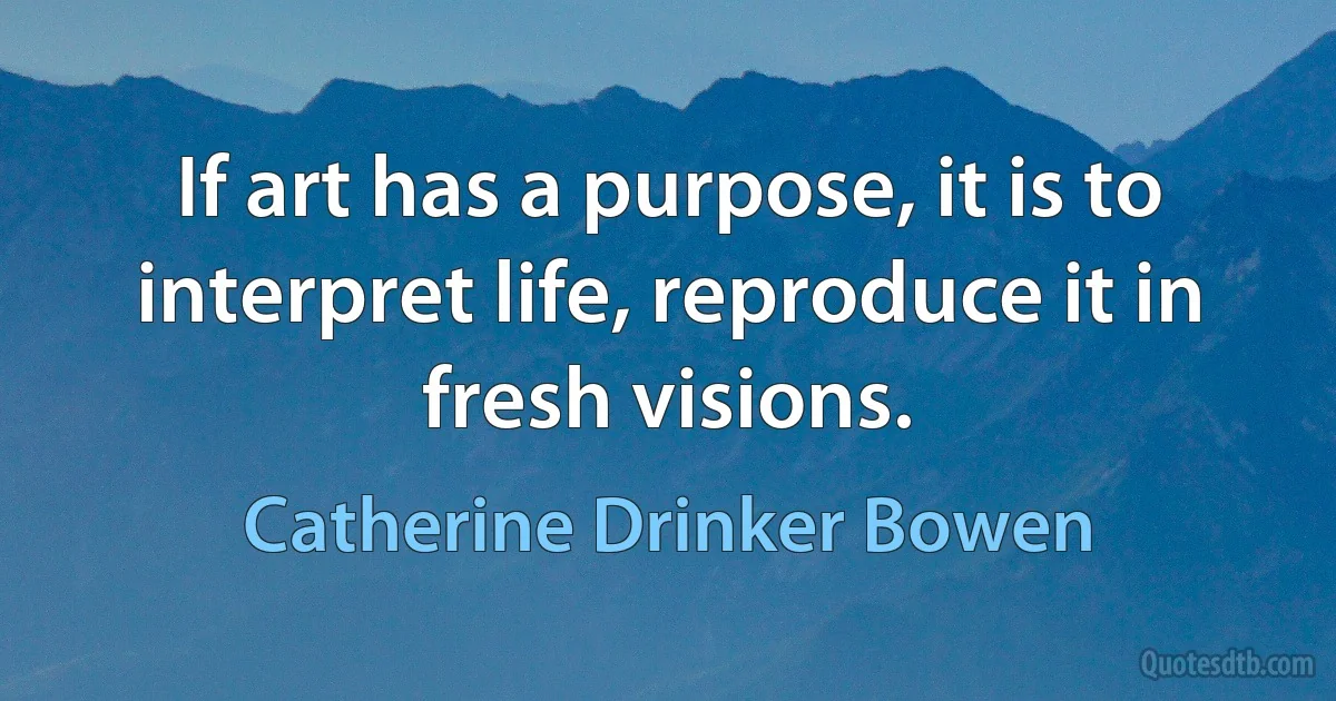 If art has a purpose, it is to interpret life, reproduce it in fresh visions. (Catherine Drinker Bowen)