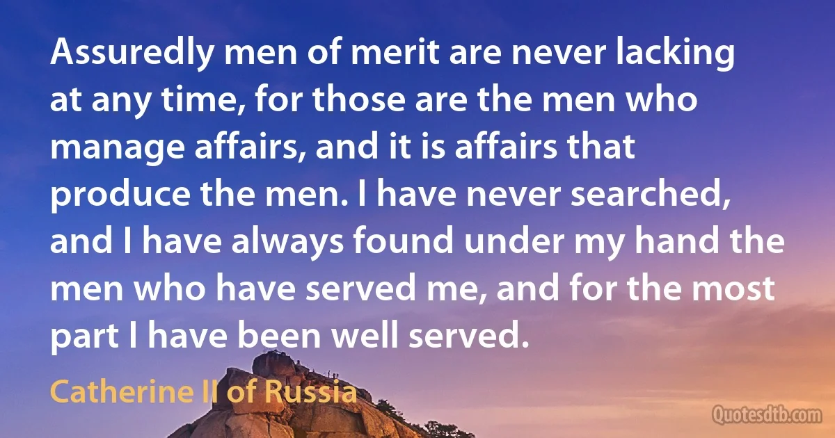 Assuredly men of merit are never lacking at any time, for those are the men who manage affairs, and it is affairs that produce the men. I have never searched, and I have always found under my hand the men who have served me, and for the most part I have been well served. (Catherine II of Russia)