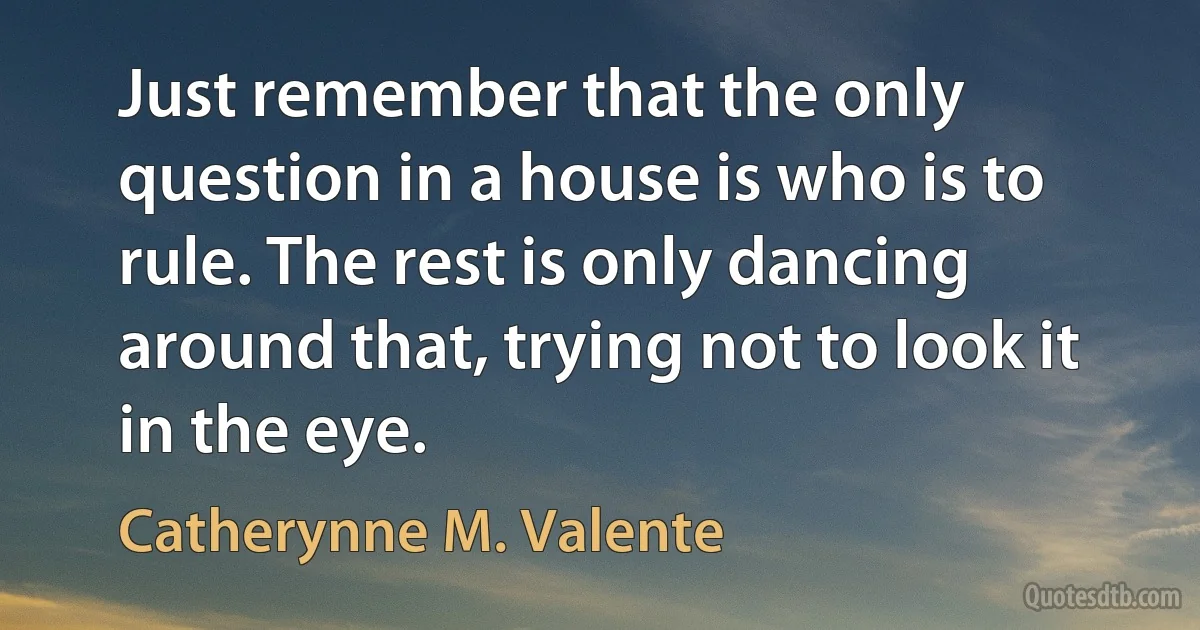 Just remember that the only question in a house is who is to rule. The rest is only dancing around that, trying not to look it in the eye. (Catherynne M. Valente)