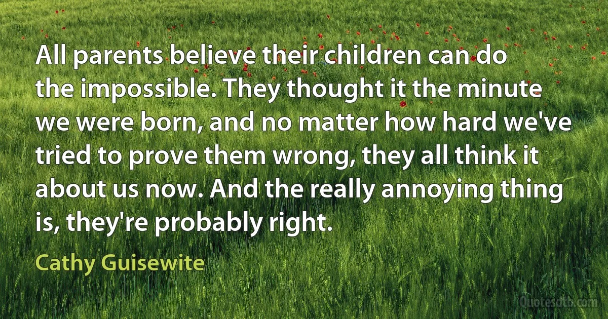 All parents believe their children can do the impossible. They thought it the minute we were born, and no matter how hard we've tried to prove them wrong, they all think it about us now. And the really annoying thing is, they're probably right. (Cathy Guisewite)