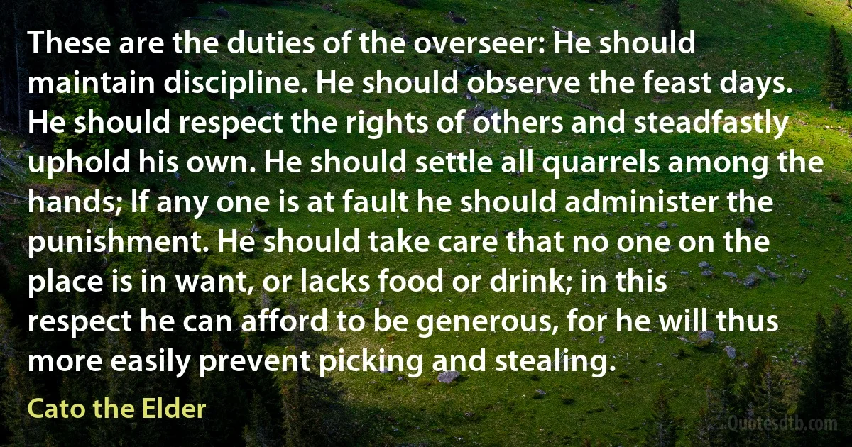 These are the duties of the overseer: He should maintain discipline. He should observe the feast days. He should respect the rights of others and steadfastly uphold his own. He should settle all quarrels among the hands; If any one is at fault he should administer the punishment. He should take care that no one on the place is in want, or lacks food or drink; in this respect he can afford to be generous, for he will thus more easily prevent picking and stealing. (Cato the Elder)