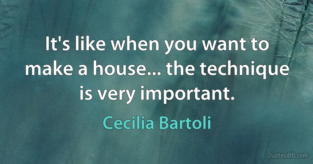 It's like when you want to make a house... the technique is very important. (Cecilia Bartoli)