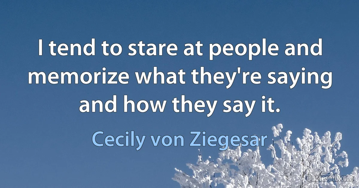 I tend to stare at people and memorize what they're saying and how they say it. (Cecily von Ziegesar)