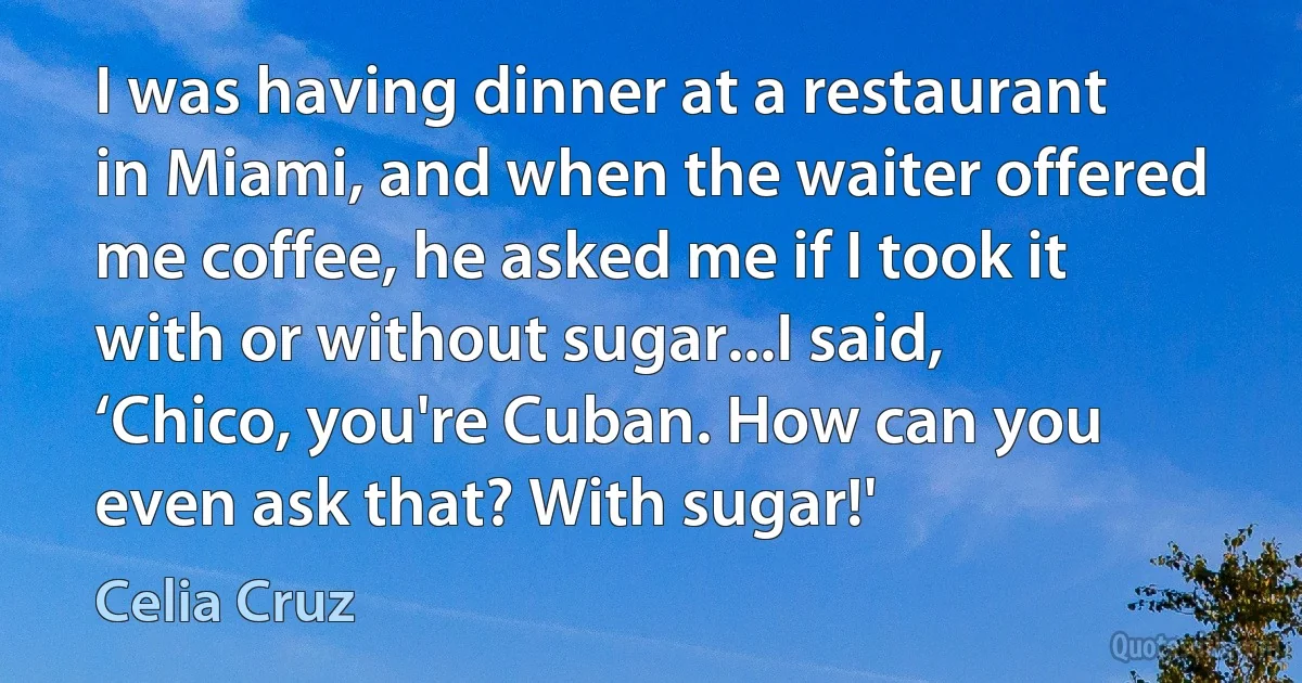 I was having dinner at a restaurant in Miami, and when the waiter offered me coffee, he asked me if I took it with or without sugar...I said, ‘Chico, you're Cuban. How can you even ask that? With sugar!' (Celia Cruz)