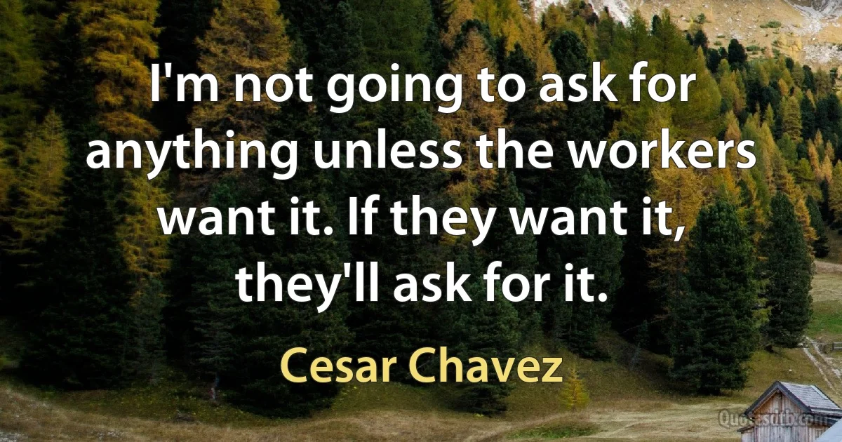 I'm not going to ask for anything unless the workers want it. If they want it, they'll ask for it. (Cesar Chavez)