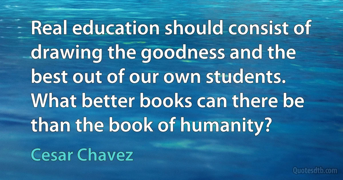 Real education should consist of drawing the goodness and the best out of our own students. What better books can there be than the book of humanity? (Cesar Chavez)