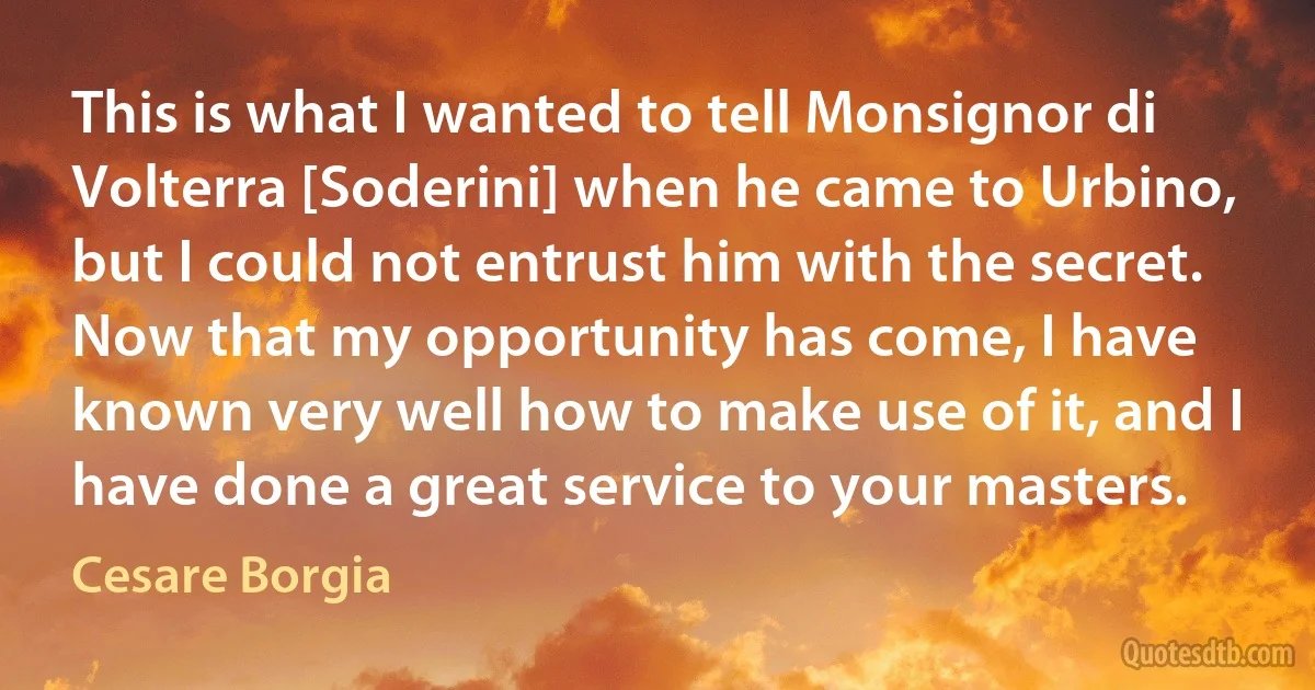 This is what I wanted to tell Monsignor di Volterra [Soderini] when he came to Urbino, but I could not entrust him with the secret. Now that my opportunity has come, I have known very well how to make use of it, and I have done a great service to your masters. (Cesare Borgia)