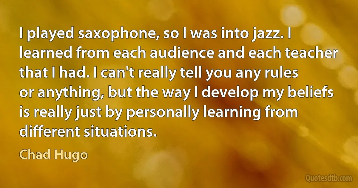 I played saxophone, so I was into jazz. I learned from each audience and each teacher that I had. I can't really tell you any rules or anything, but the way I develop my beliefs is really just by personally learning from different situations. (Chad Hugo)