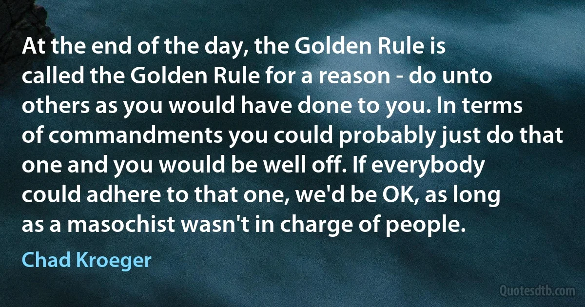 At the end of the day, the Golden Rule is called the Golden Rule for a reason - do unto others as you would have done to you. In terms of commandments you could probably just do that one and you would be well off. If everybody could adhere to that one, we'd be OK, as long as a masochist wasn't in charge of people. (Chad Kroeger)