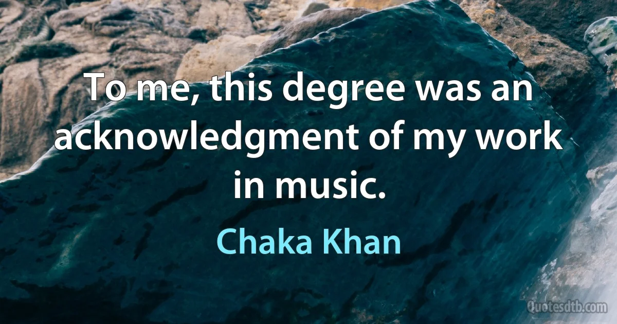 To me, this degree was an acknowledgment of my work in music. (Chaka Khan)