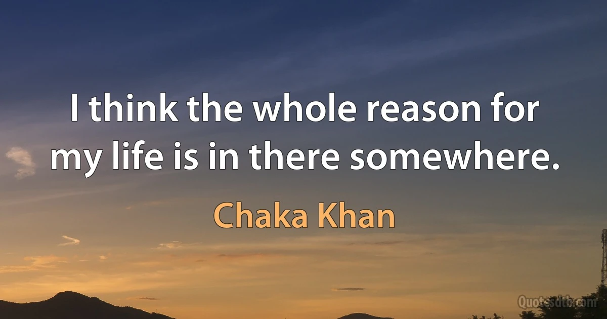 I think the whole reason for my life is in there somewhere. (Chaka Khan)