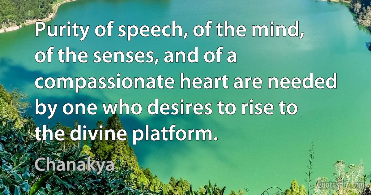 Purity of speech, of the mind, of the senses, and of a compassionate heart are needed by one who desires to rise to the divine platform. (Chanakya)