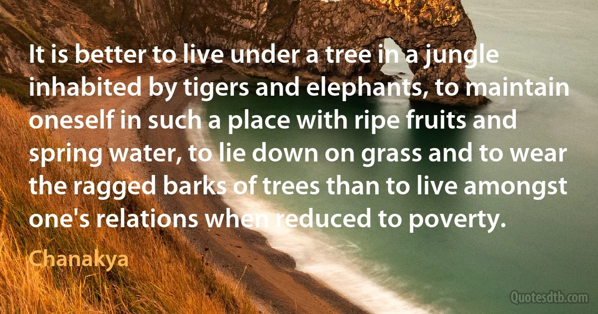 It is better to live under a tree in a jungle inhabited by tigers and elephants, to maintain oneself in such a place with ripe fruits and spring water, to lie down on grass and to wear the ragged barks of trees than to live amongst one's relations when reduced to poverty. (Chanakya)