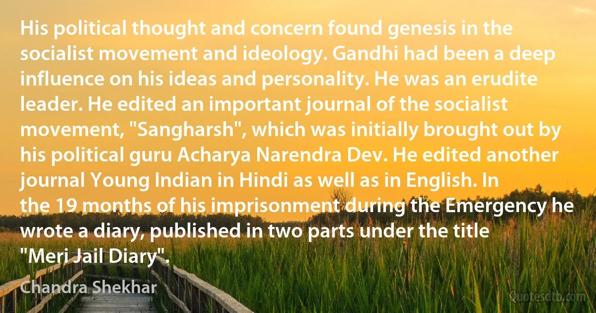 His political thought and concern found genesis in the socialist movement and ideology. Gandhi had been a deep influence on his ideas and personality. He was an erudite leader. He edited an important journal of the socialist movement, "Sangharsh", which was initially brought out by his political guru Acharya Narendra Dev. He edited another journal Young Indian in Hindi as well as in English. In the 19 months of his imprisonment during the Emergency he wrote a diary, published in two parts under the title "Meri Jail Diary". (Chandra Shekhar)