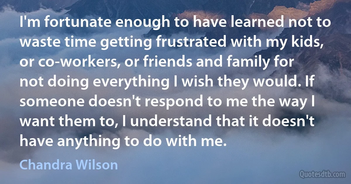 I'm fortunate enough to have learned not to waste time getting frustrated with my kids, or co-workers, or friends and family for not doing everything I wish they would. If someone doesn't respond to me the way I want them to, I understand that it doesn't have anything to do with me. (Chandra Wilson)