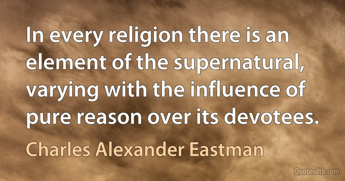 In every religion there is an element of the supernatural, varying with the influence of pure reason over its devotees. (Charles Alexander Eastman)