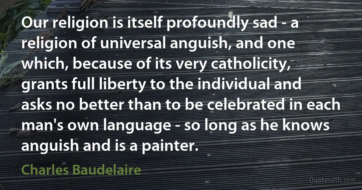 Our religion is itself profoundly sad - a religion of universal anguish, and one which, because of its very catholicity, grants full liberty to the individual and asks no better than to be celebrated in each man's own language - so long as he knows anguish and is a painter. (Charles Baudelaire)