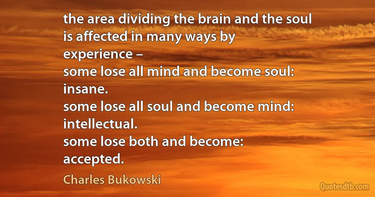 the area dividing the brain and the soul
is affected in many ways by
experience –
some lose all mind and become soul:
insane.
some lose all soul and become mind:
intellectual.
some lose both and become:
accepted. (Charles Bukowski)