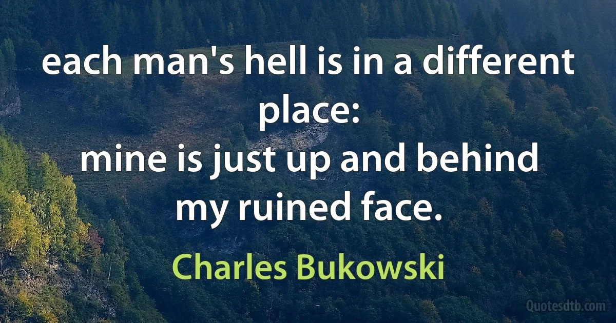 each man's hell is in a different place:
mine is just up and behind
my ruined face. (Charles Bukowski)