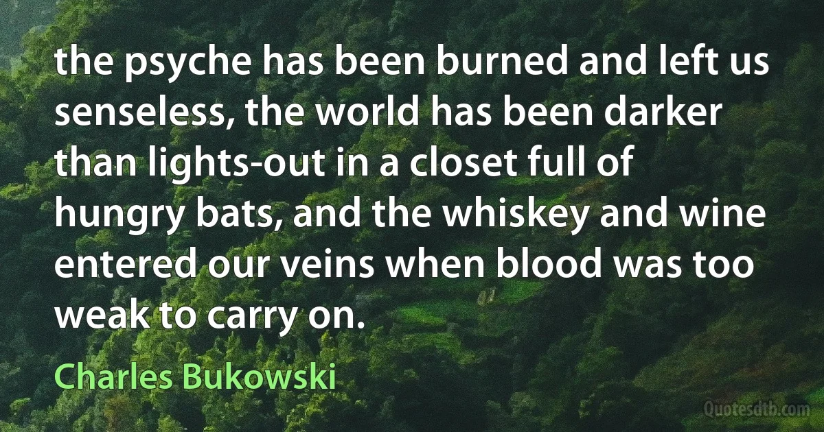 the psyche has been burned and left us senseless, the world has been darker than lights-out in a closet full of hungry bats, and the whiskey and wine entered our veins when blood was too weak to carry on. (Charles Bukowski)