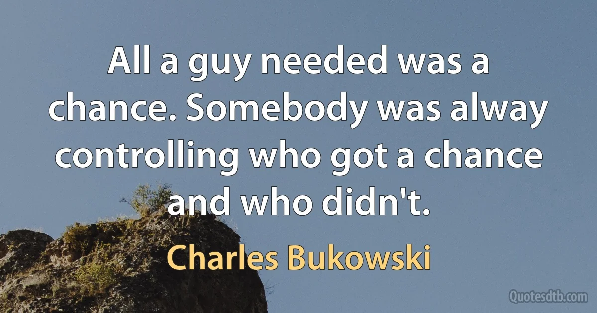 All a guy needed was a chance. Somebody was alway controlling who got a chance and who didn't. (Charles Bukowski)