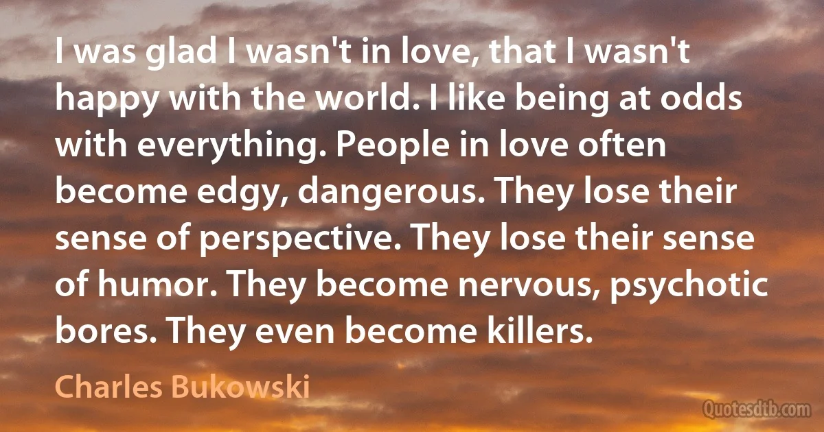 I was glad I wasn't in love, that I wasn't happy with the world. I like being at odds with everything. People in love often become edgy, dangerous. They lose their sense of perspective. They lose their sense of humor. They become nervous, psychotic bores. They even become killers. (Charles Bukowski)