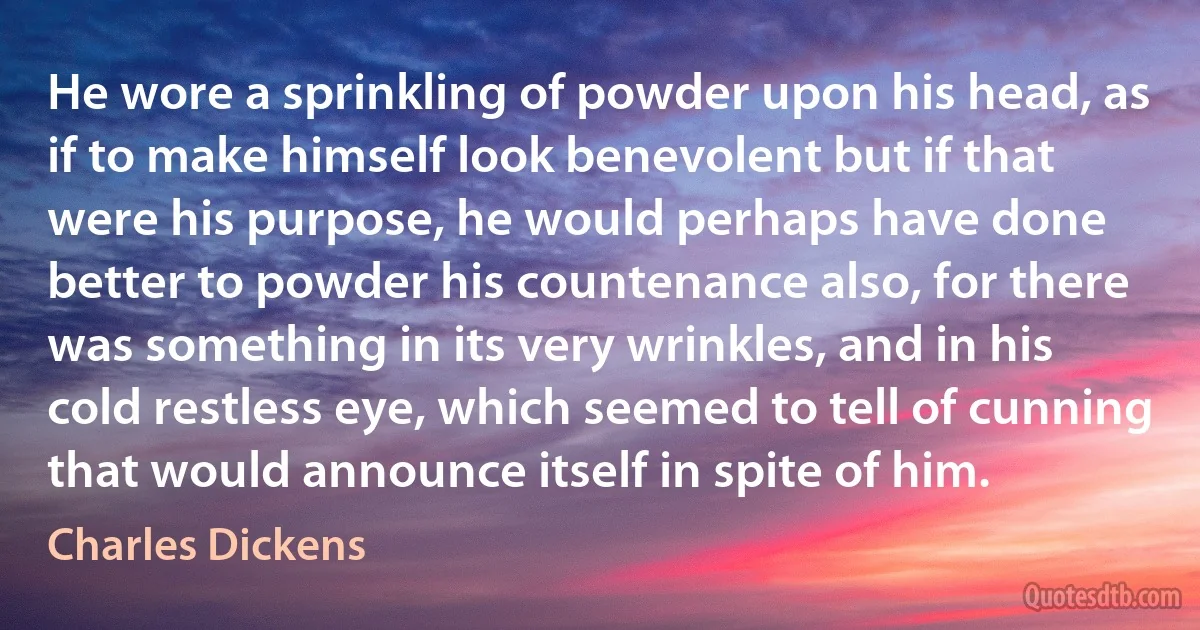 He wore a sprinkling of powder upon his head, as if to make himself look benevolent but if that were his purpose, he would perhaps have done better to powder his countenance also, for there was something in its very wrinkles, and in his cold restless eye, which seemed to tell of cunning that would announce itself in spite of him. (Charles Dickens)