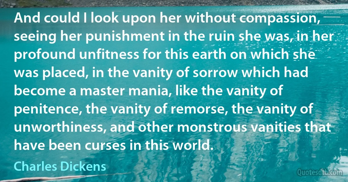 And could I look upon her without compassion, seeing her punishment in the ruin she was, in her profound unfitness for this earth on which she was placed, in the vanity of sorrow which had become a master mania, like the vanity of penitence, the vanity of remorse, the vanity of unworthiness, and other monstrous vanities that have been curses in this world. (Charles Dickens)