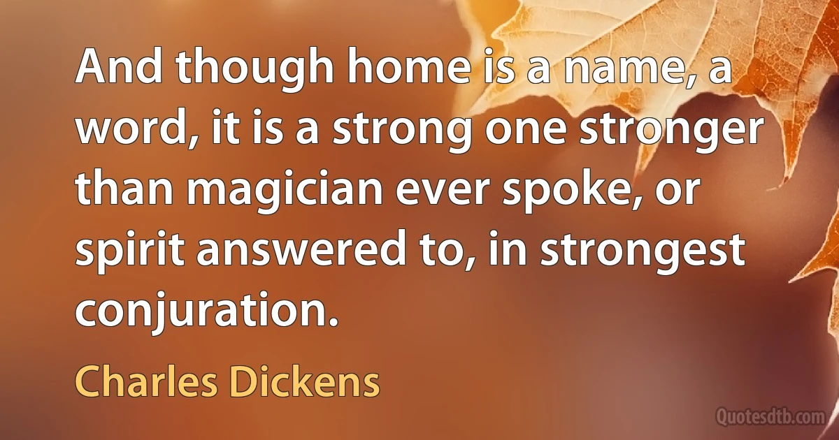 And though home is a name, a word, it is a strong one stronger than magician ever spoke, or spirit answered to, in strongest conjuration. (Charles Dickens)