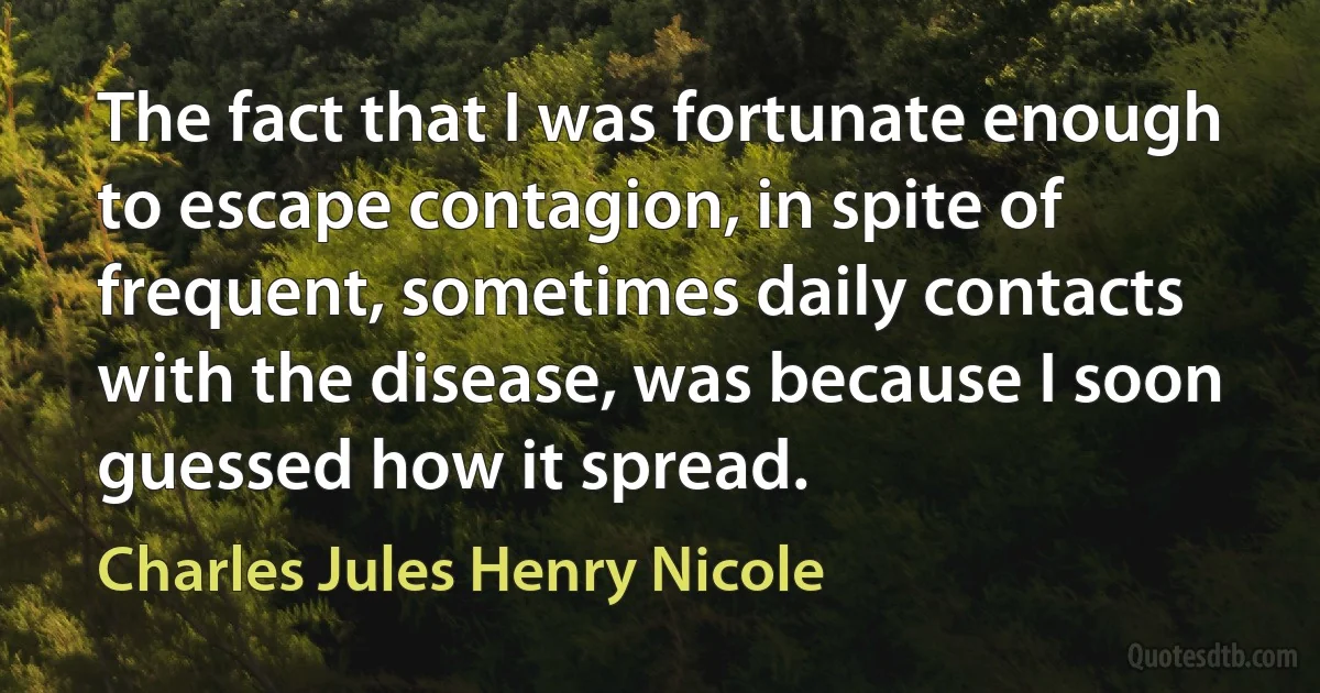 The fact that I was fortunate enough to escape contagion, in spite of frequent, sometimes daily contacts with the disease, was because I soon guessed how it spread. (Charles Jules Henry Nicole)