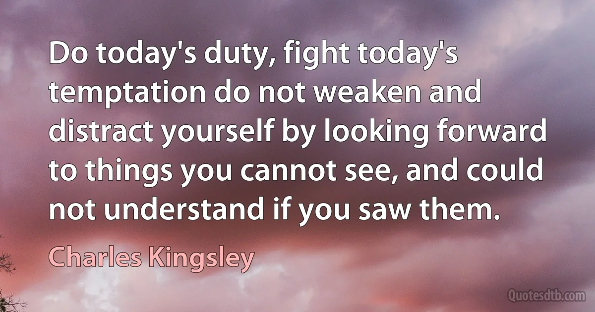 Do today's duty, fight today's temptation do not weaken and distract yourself by looking forward to things you cannot see, and could not understand if you saw them. (Charles Kingsley)