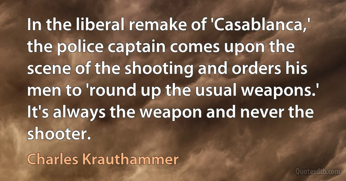 In the liberal remake of 'Casablanca,' the police captain comes upon the scene of the shooting and orders his men to 'round up the usual weapons.' It's always the weapon and never the shooter. (Charles Krauthammer)