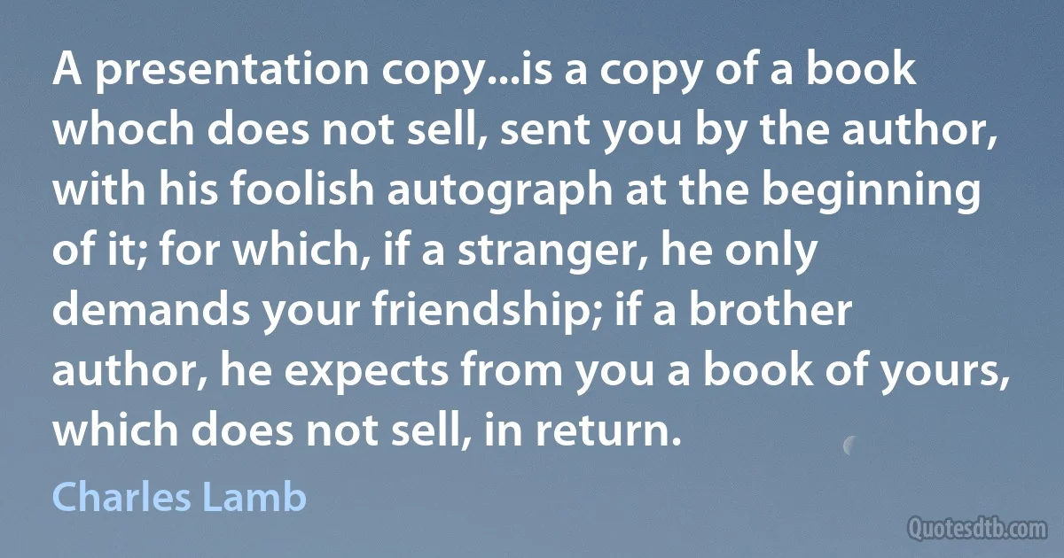 A presentation copy...is a copy of a book whoch does not sell, sent you by the author, with his foolish autograph at the beginning of it; for which, if a stranger, he only demands your friendship; if a brother author, he expects from you a book of yours, which does not sell, in return. (Charles Lamb)