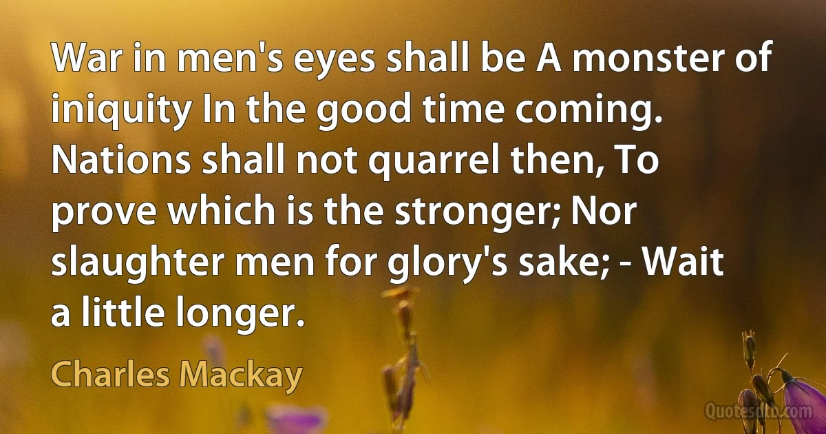 War in men's eyes shall be A monster of iniquity In the good time coming. Nations shall not quarrel then, To prove which is the stronger; Nor slaughter men for glory's sake; - Wait a little longer. (Charles Mackay)