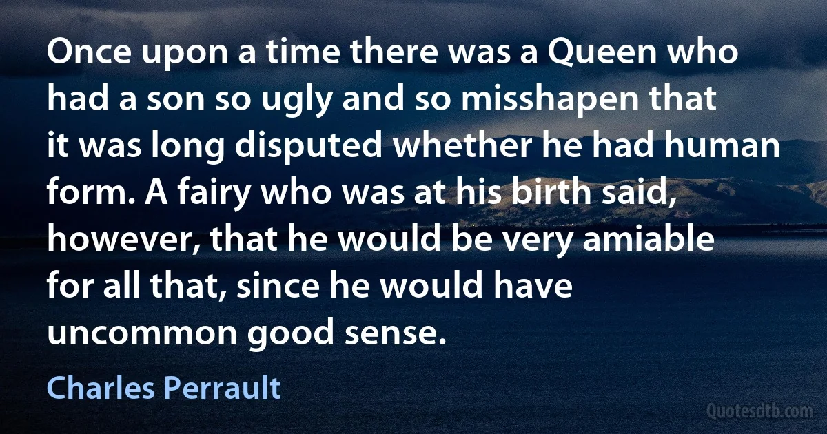 Once upon a time there was a Queen who had a son so ugly and so misshapen that it was long disputed whether he had human form. A fairy who was at his birth said, however, that he would be very amiable for all that, since he would have uncommon good sense. (Charles Perrault)